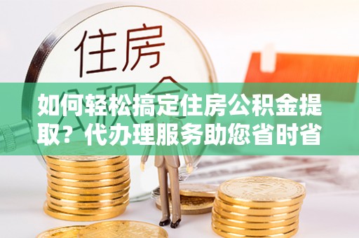 柳城如何轻松搞定住房公积金提取？代办理服务助您省时省力