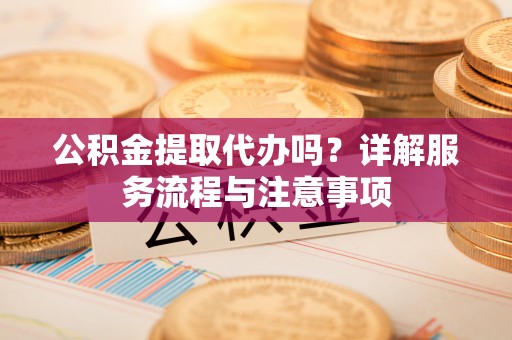柳城公积金提取代办吗？详解服务流程与注意事项