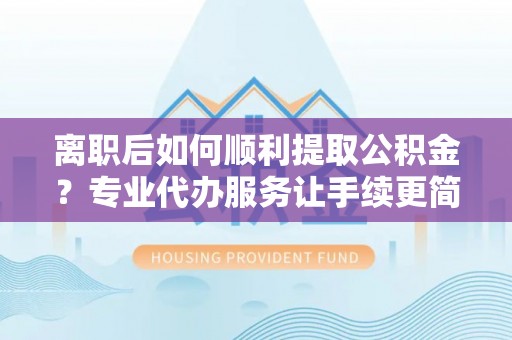 柳城离职后如何顺利提取公积金？专业代办服务让手续更简单