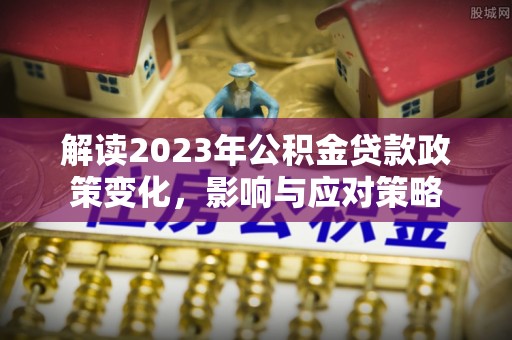 柳城解读2023年公积金贷款政策变化，影响与应对策略